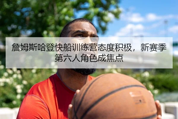 詹姆斯哈登快船训练营态度积极，新赛季第六人角色成焦点