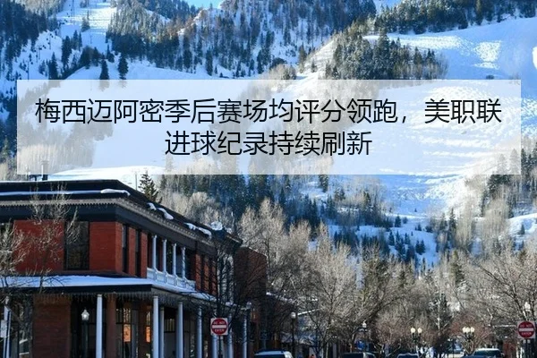 梅西迈阿密季后赛场均评分领跑，美职联进球纪录持续刷新