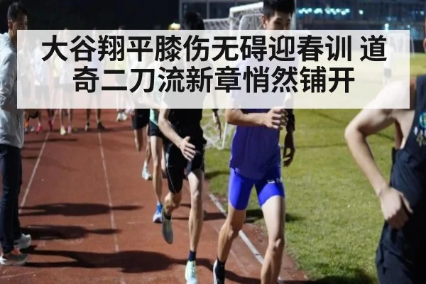 大谷翔平膝伤无碍迎春训 道奇二刀流新章悄然铺开
